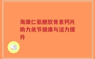 海康仁氨糖软骨素钙片助力关节健康与活力提升