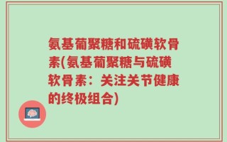 氨基葡聚糖和硫磺软骨素(氨基葡聚糖与硫磺软骨素：关注关节健康的终极组合)