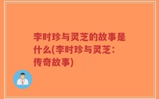 李时珍与灵芝的故事是什么(李时珍与灵芝：传奇故事)