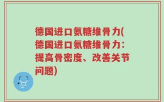 德国进口氨糖维骨力(德国进口氨糖维骨力：提高骨密度、改善关节问题)