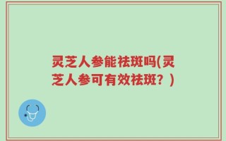 灵芝人参能祛斑吗(灵芝人参可有效祛斑？)