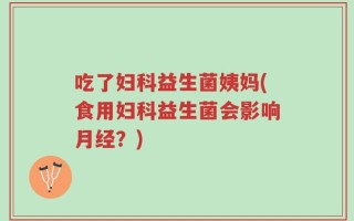 吃了妇科益生菌姨妈(食用妇科益生菌会影响月经？)
