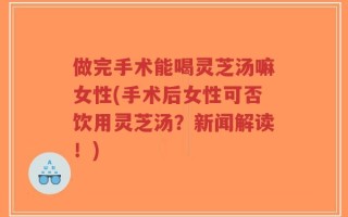 做完手术能喝灵芝汤嘛女性(手术后女性可否饮用灵芝汤？新闻解读！)