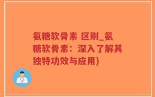 氨糖软骨素 区别_氨糖软骨素：深入了解其独特功效与应用)