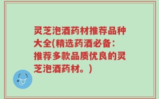 灵芝泡酒药材推荐品种大全(精选药酒必备：推荐多款品质优良的灵芝泡酒药材。)