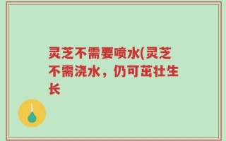 灵芝不需要喷水(灵芝不需浇水，仍可茁壮生长
