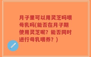 月子里可以用灵芝吗喂母乳吗(能否在月子期使用灵芝呢？能否同时进行母乳喂养？)