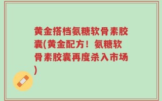 黄金搭档氨糖软骨素胶囊(黄金配方！氨糖软骨素胶囊再度杀入市场)