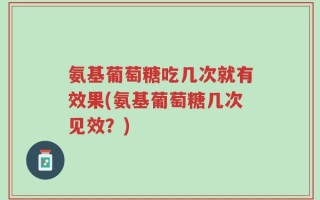氨基葡萄糖吃几次就有效果(氨基葡萄糖几次见效？)