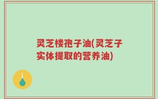 灵芝楼孢子油(灵芝子实体提取的营养油)