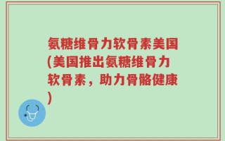 氨糖维骨力软骨素美国(美国推出氨糖维骨力软骨素，助力骨骼健康)