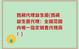 西藏代理益生菌(西藏益生菌代理：全国范围内唯一指定销售代理商！)