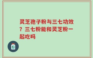 灵芝孢子粉与三七功效？三七粉能和灵芝粉一起吃吗