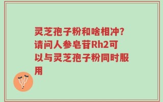 灵芝孢子粉和啥相冲？请问人参皂苷Rh2可以与灵芝孢子粉同时服用