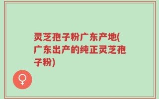 灵芝孢子粉广东产地(广东出产的纯正灵芝孢子粉)