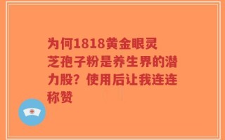 为何1818黄金眼灵芝孢子粉是养生界的潜力股？使用后让我连连称赞