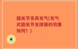 膝关节支具充气(充气式膝关节支撑器的效果如何？)