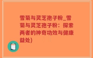雪菊与灵芝孢子粉_雪菊与灵芝孢子粉：探索两者的神奇功效与健康益处)