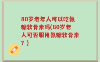 80岁老年人可以吃氨糖软骨素吗(80岁老人可否服用氨糖软骨素？)