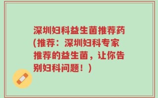 深圳妇科益生菌推荐药(推荐：深圳妇科专家推荐的益生菌，让你告别妇科问题！)