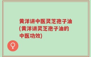 黄洋讲中医灵芝孢子油(黄洋讲灵芝孢子油的中医功效)