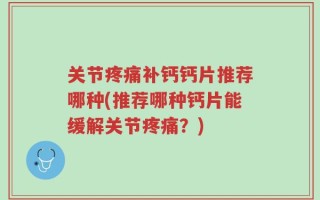 关节疼痛补钙钙片推荐哪种(推荐哪种钙片能缓解关节疼痛？)