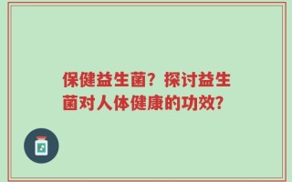 保健益生菌？探讨益生菌对人体健康的功效？