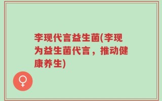 李现代言益生菌(李现为益生菌代言，推动健康养生)