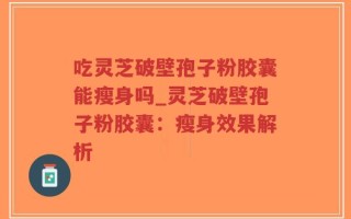 吃灵芝破壁孢子粉胶囊能瘦身吗_灵芝破壁孢子粉胶囊：瘦身效果解析