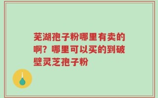 芜湖孢子粉哪里有卖的啊？哪里可以买的到破壁灵芝孢子粉