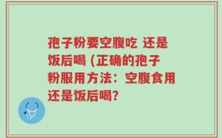 孢子粉要空腹吃 还是饭后喝 (正确的孢子粉服用方法：空腹食用还是饭后喝？