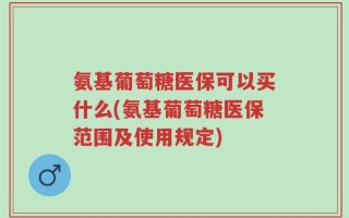 氨基葡萄糖医保可以买什么(氨基葡萄糖医保范围及使用规定)