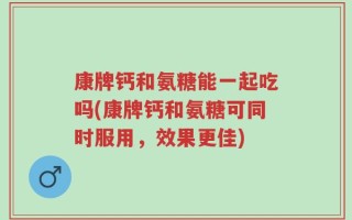 康牌钙和氨糖能一起吃吗(康牌钙和氨糖可同时服用，效果更佳)