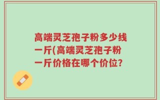 高端灵芝孢子粉多少线一斤(高端灵芝孢子粉一斤价格在哪个价位？