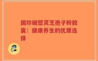 国珍破壁灵芝孢子粉胶囊：健康养生的优质选择