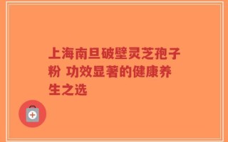 上海南旦破壁灵芝孢子粉 功效显著的健康养生之选