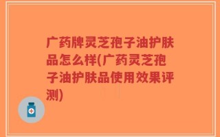 广药牌灵芝孢子油护肤品怎么样(广药灵芝孢子油护肤品使用效果评测)