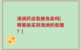 澳洲药店氨糖有卖吗(哪里能买到澳洲的氨糖？)