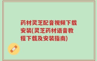 药材灵芝配音视频下载安装(灵芝药材语音教程下载及安装指南)