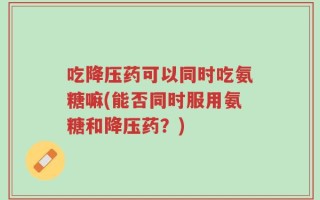 吃降压药可以同时吃氨糖嘛(能否同时服用氨糖和降压药？)
