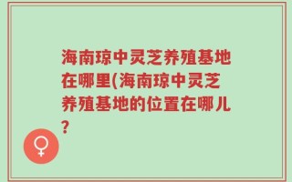 海南琼中灵芝养殖基地在哪里(海南琼中灵芝养殖基地的位置在哪儿？