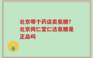 北京哪个药店卖氨糖？北京同仁堂仁达氨糖是正品吗