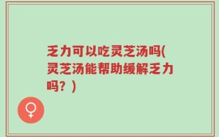 乏力可以吃灵芝汤吗(灵芝汤能帮助缓解乏力吗？)