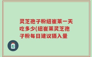 灵芝孢子粉纽崔莱一天吃多少(纽崔莱灵芝孢子粉每日建议摄入量