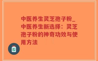 中医养生灵芝孢子粉_中医养生新选择：灵芝孢子粉的神奇功效与使用方法