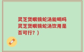 灵芝煲眼镜蛇汤能喝吗灵芝煲眼镜蛇汤饮用是否可行？)
