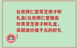 北京同仁堂灵芝孢子粉礼盒(北京同仁堂推出珍贵灵芝孢子粉礼盒，买就送价值千元的好礼)