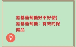 氨基葡萄糖好不好使(氨基葡萄糖：有效的保健品