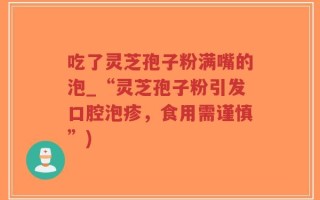吃了灵芝孢子粉满嘴的泡_“灵芝孢子粉引发口腔泡疹，食用需谨慎”)