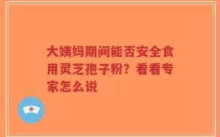 大姨妈期间能否安全食用灵芝孢子粉？看看专家怎么说